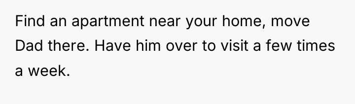 Find an apartment near your home, move Dad there. Have...