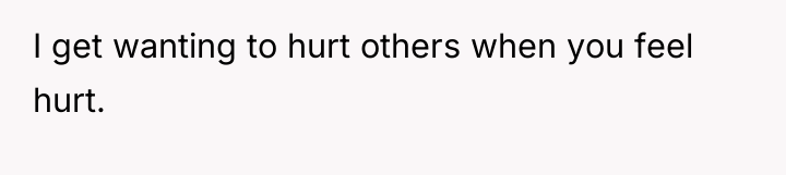 I get wanting to hurt others when you feel hurt.