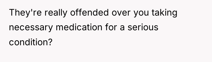 They're really offended over you taking necessary medication for a...