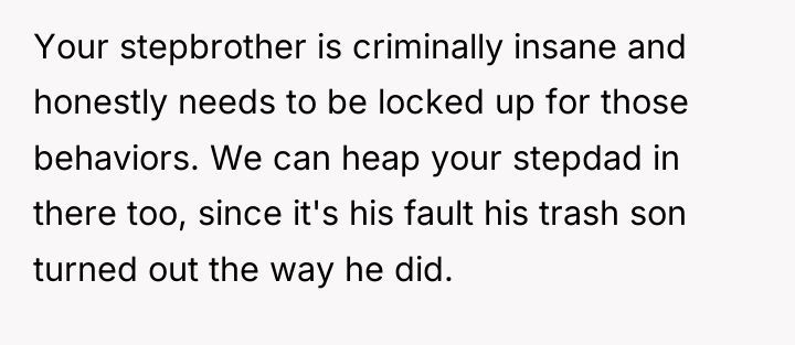 Your stepbrother is criminally insane and honestly needs to be...