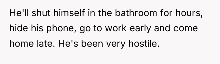 He'll shut himself in the bathroom for hours, hide his...