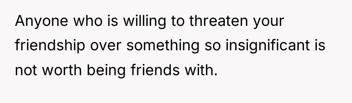 Anyone who is willing to threaten your friendship over something...