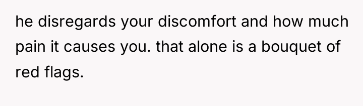 he disregards your discomfort and how much pain it causes...