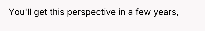 You'll get this perspective in a few years,