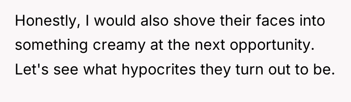 Honestly, I would also shove their faces into something creamy...