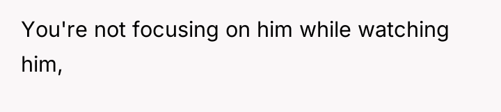 You're not focusing on him while watching him,