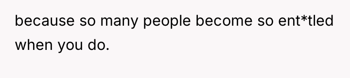 because so many people become so ent*tled when you do.