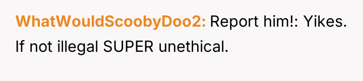 WhatWouldScoobyDoo2 Report him!: Yikes. If not illegal SUPER unethical.