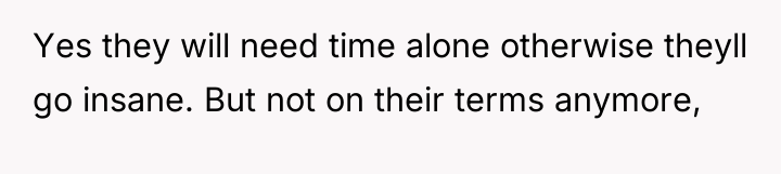 Yes they will need time alone otherwise theyll go insane....