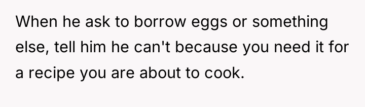 When he ask to borrow eggs or something else, tell...