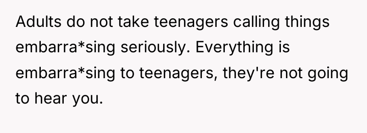 Adults do not take teenagers calling things embarra*sing seriously. Everything...