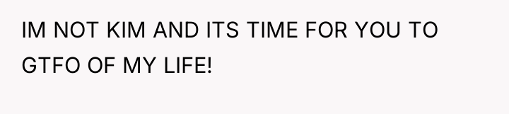 IM NOT KIM AND ITS TIME FOR YOU TO GTFO...