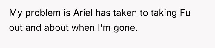 My problem is Ariel has taken to taking Fu out...