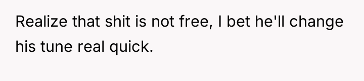 Realize that shit is not free, I bet he'll change...