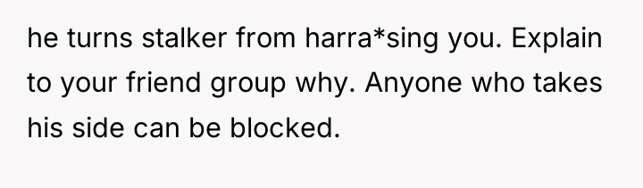 he turns stalker from harra*sing you. Explain to your friend...