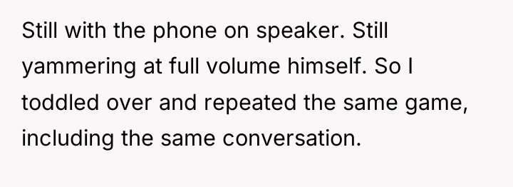 Still with the phone on speaker. Still yammering at full...