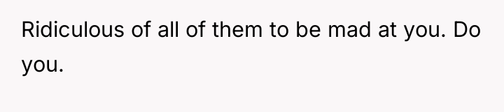 Ridiculous of all of them to be mad at you....