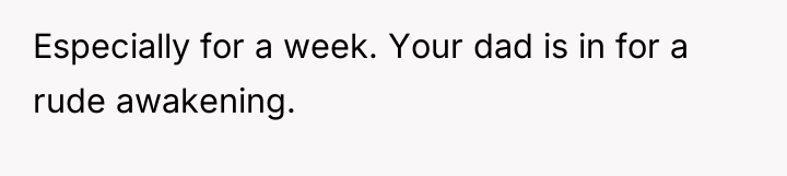 Especially for a week. Your dad is in for a...
