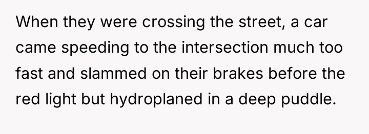 When they were crossing the street, a car came speeding...
