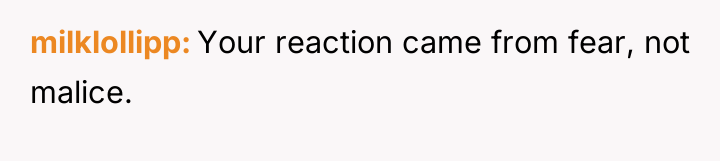 milklollipp Your reaction came from fear, not malice.