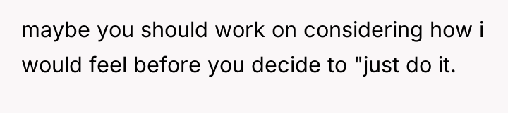 maybe you should work on considering how i would feel...