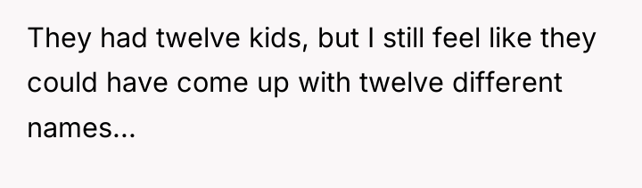 They had twelve kids, but I still feel like they...
