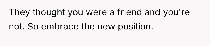 They thought you were a friend and you're not. So...