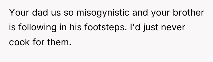 Your dad us so misogynistic and your brother is following...