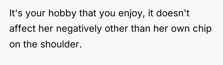 It's your hobby that you enjoy, it doesn't affect her...