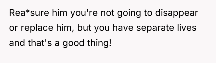 Rea*sure him you're not going to disappear or replace him,...