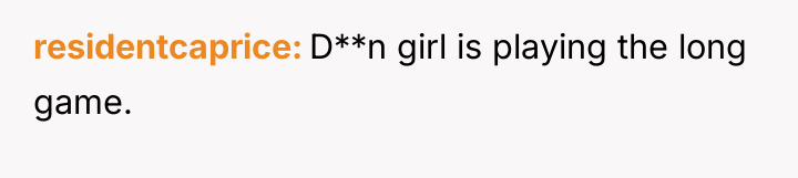 residentcaprice D**n girl is playing the long game.