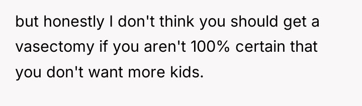 but honestly I don't think you should get a vasectomy...