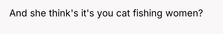 And she think's it's you cat fishing women?