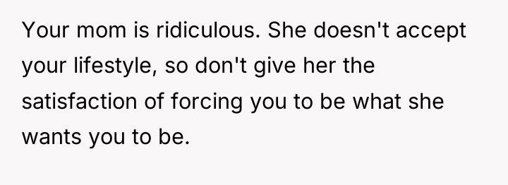 Your mom is ridiculous. She doesn't accept your lifestyle, so...