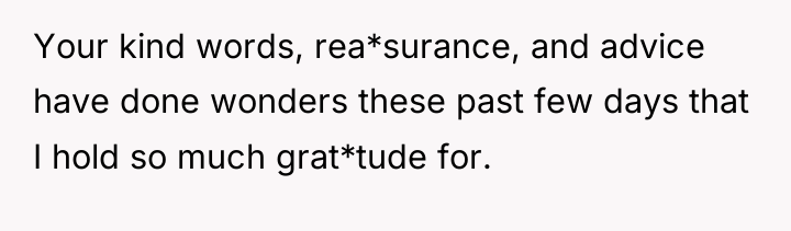 Your kind words, rea*surance, and advice have done wonders these...