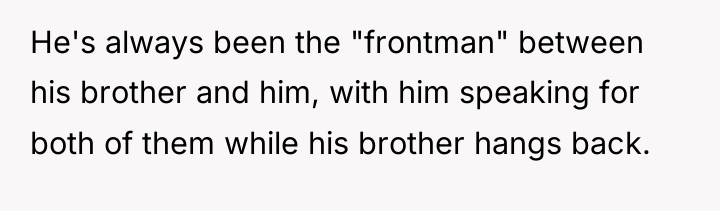He's always been the "frontman" between his brother and him,...