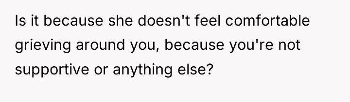 Is it because she doesn't feel comfortable grieving around you,...