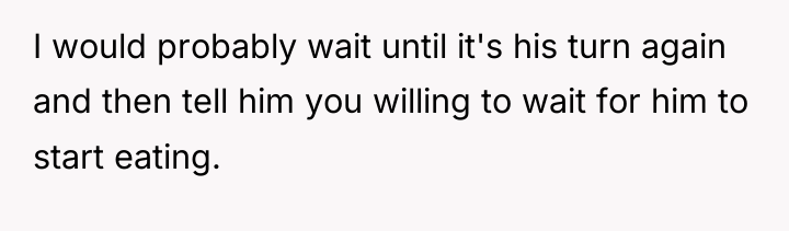 I would probably wait until it's his turn again and...