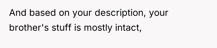 And based on your description, your brother's stuff is mostly...