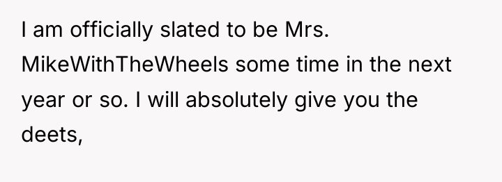 I am officially slated to be Mrs. MikeWithTheWheels some time...