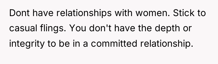 Dont have relationships with women. Stick to casual flings. You...