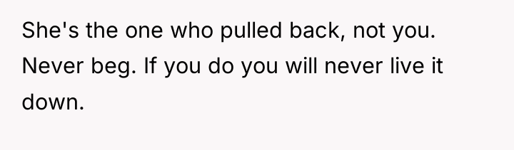 She's the one who pulled back, not you. Never beg....