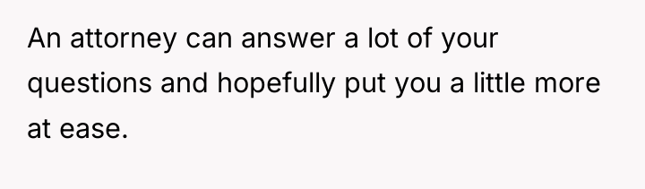 An attorney can answer a lot of your questions and...