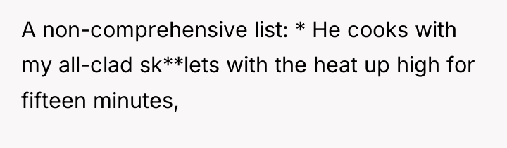 A non-comprehensive list: * He cooks with my all-clad sk**lets...