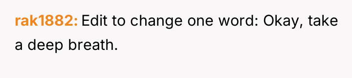 rak1882 Edit to change one word: Okay, take a deep...