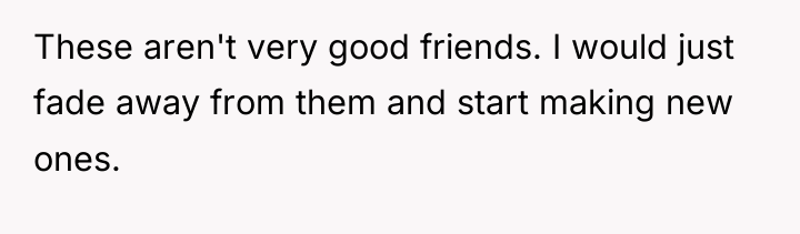 These aren't very good friends. I would just fade away...