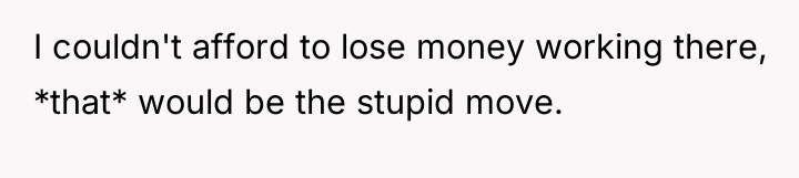 I couldn't afford to lose money working there, *that* would...