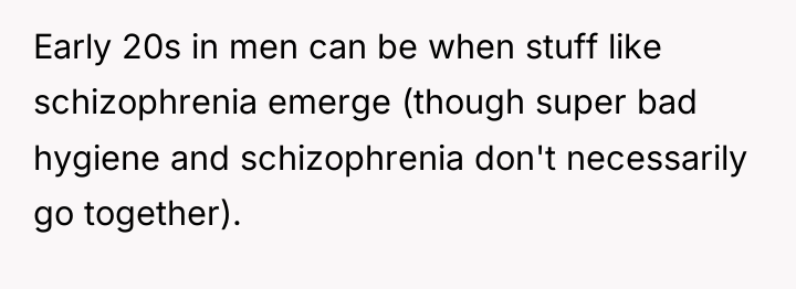 Early 20s in men can be when stuff like schizophrenia...