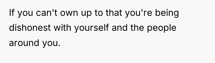 If you can't own up to that you're being dishonest...