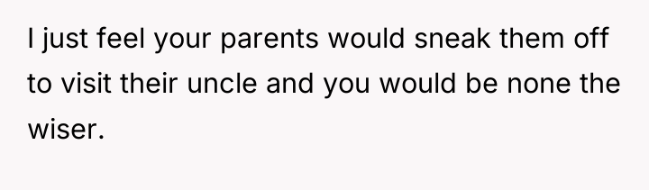 I just feel your parents would sneak them off to...